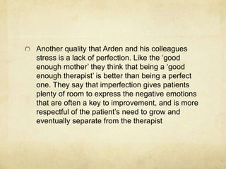 Another quality that Arden and his colleagues
stress is a lack of perfection. Like the „good
enough mother‟ they think that being a „good
enough therapist‟ is better than being a perfect
one. They say that imperfection gives patients
plenty of room to express the negative emotions
that are often a key to improvement, and is more
respectful of the patient‟s need to grow and
eventually separate from the therapist
 