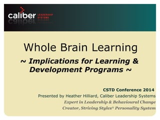 Leadership systems that
create powerful companies
Whole Brain Learning
~ Implications for Learning &
Development Programs ~
CSTD Conference 2014
Presented by Heather Hilliard, Caliber Leadership Systems
Expert in Leadership & Behavioural Change
Creator, Striving Styles®
Personality System
 