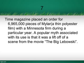 7
Time magazine placed an order for
6,965,000 pieces of Mylar(a thin polyester
film) with a Minnesota firm during a
particular year. A popular myth associated
with its use is that it was a lift off of a
scene from the movie “The Big Lebowski”.
 