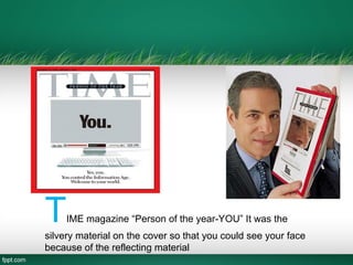 TIME magazine “Person of the year-YOU” It was the
silvery material on the cover so that you could see your face
because of the reflecting material
 