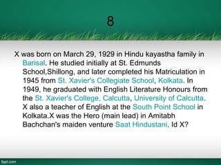 8
X was born on March 29, 1929 in Hindu kayastha family in
Barisal. He studied initially at St. Edmunds
School,Shillong, and later completed his Matriculation in
1945 from St. Xavier's Collegiate School, Kolkata. In
1949, he graduated with English Literature Honours from
the St. Xavier's College, Calcutta, University of Calcutta.
X also a teacher of English at the South Point School in
Kolkata.X was the Hero (main lead) in Amitabh
Bachchan's maiden venture Saat Hindustani. Id X?
 