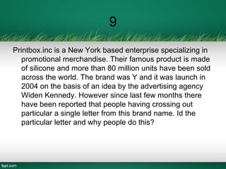 9
Printbox.inc is a New York based enterprise specializing in
promotional merchandise. Their famous product is made
of silicone and more than 80 million units have been sold
across the world. The brand was Y and it was launch in
2004 on the basis of an idea by the advertising agency
Widen Kennedy. However since last few months there
have been reported that people having crossing out
particular a single letter from this brand name. Id the
particular letter and why people do this?
 