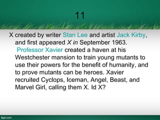 11
X created by writer Stan Lee and artist Jack Kirby,
and first appeared X in September 1963.
Professor Xavier created a haven at his
Westchester mansion to train young mutants to
use their powers for the benefit of humanity, and
to prove mutants can be heroes. Xavier
recruited Cyclops, Iceman, Angel, Beast, and
Marvel Girl, calling them X. Id X?
 