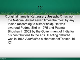 12
X original name is Kattassery Joseph. X has won
the National Award seven times the most by any
Indian (according to his/her field). He was
awarded Padma Shri in 1975 and Padma
Bhushan in 2002 by the Government of India for
his contributions to the arts. X acting debuted
was in 1965 Anarkalias a character ofTansen. Id
X?
 