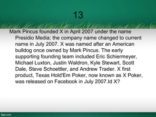 13
Mark Pincus founded X in April 2007 under the name
Presidio Media; the company name changed to current
name in July 2007. X was named after an American
bulldog once owned by Mark Pincus. The early
supporting founding team included Eric Schiermeyer,
Michael Luxton, Justin Waldron, Kyle Stewart, Scott
Dale, Steve Schoettler, and Andrew Trader. X first
product, Texas Hold'Em Poker, now known as X Poker,
was released on Facebook in July 2007.Id X?
 