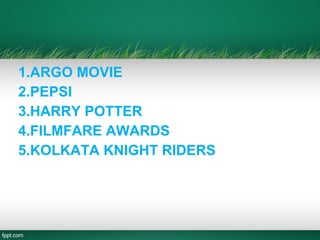 1.ARGO MOVIE
2.PEPSI
3.HARRY POTTER
4.FILMFARE AWARDS
5.KOLKATA KNIGHT RIDERS
 