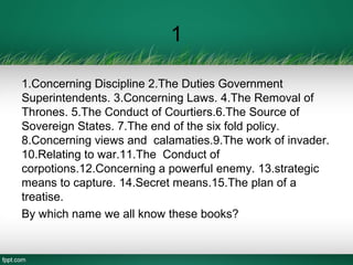 1
1.Concerning Discipline 2.The Duties Government
Superintendents. 3.Concerning Laws. 4.The Removal of
Thrones. 5.The Conduct of Courtiers.6.The Source of
Sovereign States. 7.The end of the six fold policy.
8.Concerning views and calamaties.9.The work of invader.
10.Relating to war.11.The Conduct of
corpotions.12.Concerning a powerful enemy. 13.strategic
means to capture. 14.Secret means.15.The plan of a
treatise.
By which name we all know these books?
 