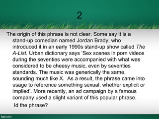 2
The origin of this phrase is not clear. Some say it is a
stand-up comedian named Jordan Brady, who
introduced it in an early 1990s stand-up show called The
A-List. Urban dictionary says ‘Sex scenes in porn videos
during the seventies were accompanied with what was
considered to be cheesy music, even by seventies
standards. The music was generically the same,
sounding much like X. As a result, the phrase came into
usage to reference something sexual, whether explicit or
implied’. More recently, an ad campaign by a famous
company used a slight variant of this popular phrase.
Id the phrase?
 