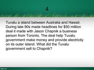 4
Tuvalu a island between Australia and Hawaii.
During late 90s made headlines for $50 million
deal it made with Jason Chapnik a business
person from Toronto. The deal help Tuvalu
government make money and provide electricity
on its outer island. What did the Tuvalu
government sell to Chapnik?
 
