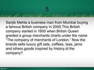 5
Sanjib Mehta a business man from Mumbai buying
a famous British company in 2005.This British
company started in 1600 when British Queen
granted a group merchants charts under the name
“The company of merchants of London.” Now the
brands sells luxury gift sets, coffees, teas, jams
and others goods inspired by history.id the
company?
 