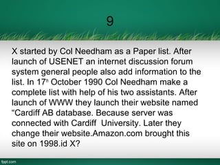 9
X started by Col Needham as a Paper list. After
launch of USENET an internet discussion forum
system general people also add information to the
list. In 17th
October 1990 Col Needham make a
complete list with help of his two assistants. After
launch of WWW they launch their website named
“Cardiff AB database. Because server was
connected with Cardiff University. Later they
change their website.Amazon.com brought this
site on 1998.id X?
 