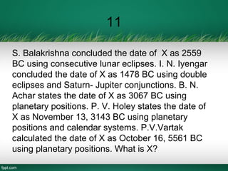 11
S. Balakrishna concluded the date of X as 2559
BC using consecutive lunar eclipses. I. N. Iyengar
concluded the date of X as 1478 BC using double
eclipses and Saturn- Jupiter conjunctions. B. N.
Achar states the date of X as 3067 BC using
planetary positions. P. V. Holey states the date of
X as November 13, 3143 BC using planetary
positions and calendar systems. P.V.Vartak
calculated the date of X as October 16, 5561 BC
using planetary positions. What is X?
 