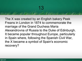 13
The X was created by an English bakery Peek
Freans in London in 1874 to commemorate the
marriage of the Grand Duchess Maria
Alexandrovna of Russia to the Duke of Edinburgh.
It became popular throughout Europe, particularly
in Spain where, following the Spanish Civil War,
the X became a symbol of Spain's economic
recovery?
 