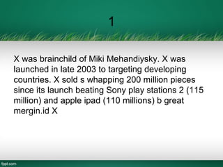1
X was brainchild of Miki Mehandiysky. X was
launched in late 2003 to targeting developing
countries. X sold s whapping 200 million pieces
since its launch beating Sony play stations 2 (115
million) and apple ipad (110 millions) b great
mergin.id X
 
