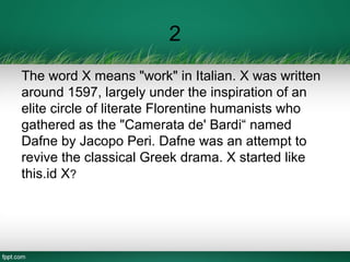 2
The word X means "work" in Italian. X was written
around 1597, largely under the inspiration of an
elite circle of literate Florentine humanists who
gathered as the "Camerata de' Bardi“ named
Dafne by Jacopo Peri. Dafne was an attempt to
revive the classical Greek drama. X started like
this.id X?
 