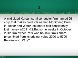 3
A mid sized Korean semi conductor firm named DI
corp that makes products named Monitoring Burn
in Tester and Water test board had consistently
lost money in2011-12.But some weeks in October
2012 firm owner Park won ho saw firm’s share
price hiked from its original value 2000 to 5700
Korean won. Why?
 