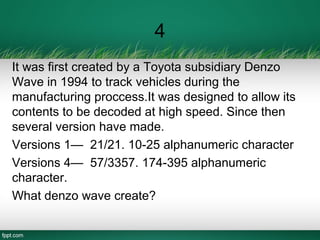 4
It was first created by a Toyota subsidiary Denzo
Wave in 1994 to track vehicles during the
manufacturing proccess.It was designed to allow its
contents to be decoded at high speed. Since then
several version have made.
Versions 1— 21/21. 10-25 alphanumeric character
Versions 4— 57/3357. 174-395 alphanumeric
character.
What denzo wave create?
 