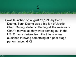 5
X was launched on august 12,1998 by Senh
Duong. Senh Duong was a big fan of Jackie
Chan. Duong started collecting all the reviews of
Chan's movies as they were coming out in the
US. X name derives from the things when
audience throwing something at a poor stage
performance. Id X?
 