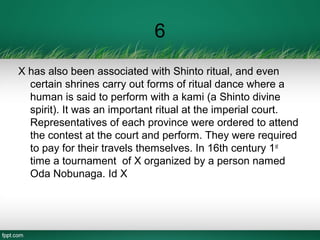 6
X has also been associated with Shinto ritual, and even
certain shrines carry out forms of ritual dance where a
human is said to perform with a kami (a Shinto divine
spirit). It was an important ritual at the imperial court.
Representatives of each province were ordered to attend
the contest at the court and perform. They were required
to pay for their travels themselves. In 16th century 1st
time a tournament of X organized by a person named
Oda Nobunaga. Id X
 