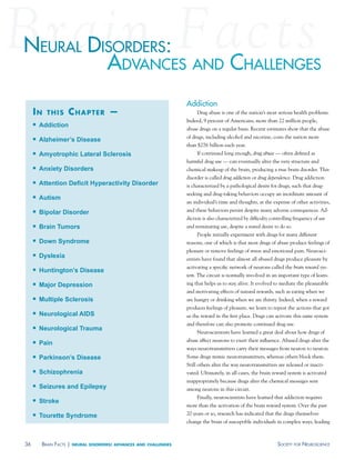 neural disorders:
         advanCes and Challenges
                                                                     addiction
     in    this      chapter —                                            Drug abuse is one of the nation’s most serious health problems.
                                                                     Indeed, 9 percent of Americans, more than 22 million people,
        Addiction
                                                                     abuse drugs on a regular basis. Recent estimates show that the abuse
                                                                     of drugs, including alcohol and nicotine, costs the nation more
        Alzheimer’s Disease
                                                                     than $276 billion each year.
        Amyotrophic Lateral Sclerosis                                    If continued long enough, drug abuse — often defined as
                                                                     harmful drug use — can eventually alter the very structure and
        Anxiety Disorders                                           chemical makeup of the brain, producing a true brain disorder. This
                                                                     disorder is called drug addiction or drug dependence. Drug addiction
        Attention Deficit Hyperactivity Disorder                    is characterized by a pathological desire for drugs, such that drug-
                                                                     seeking and drug-taking behaviors occupy an inordinate amount of
        Autism
                                                                     an individual’s time and thoughts, at the expense of other activities,
        Bipolar Disorder                                            and these behaviors persist despite many adverse consequences. Ad-
                                                                     diction is also characterized by difficulty controlling frequency of use
        Brain Tumors                                                and terminating use, despite a stated desire to do so.
                                                                          People initially experiment with drugs for many different
        Down Syndrome                                               reasons, one of which is that most drugs of abuse produce feelings of
                                                                     pleasure or remove feelings of stress and emotional pain. Neurosci-
        Dyslexia                                                    entists have found that almost all abused drugs produce pleasure by
                                                                     activating a specific network of neurons called the brain reward sys-
        Huntington’s Disease
                                                                     tem. The circuit is normally involved in an important type of learn-
        Major Depression                                            ing that helps us to stay alive. It evolved to mediate the pleasurable
                                                                     and motivating effects of natural rewards, such as eating when we
        Multiple Sclerosis                                          are hungry or drinking when we are thirsty. Indeed, when a reward
                                                                     produces feelings of pleasure, we learn to repeat the actions that got
        Neurological AIDS                                           us the reward in the first place. Drugs can activate this same system
                                                                     and therefore can also promote continued drug use.
        Neurological Trauma
                                                                          Neuroscientists have learned a great deal about how drugs of
                                                                     abuse affect neurons to exert their influence. Abused drugs alter the
        Pain
                                                                     ways neurotransmitters carry their messages from neuron to neuron.
        Parkinson’s Disease                                         Some drugs mimic neurotransmitters, whereas others block them.
                                                                     Still others alter the way neurotransmitters are released or inacti-
        Schizophrenia                                               vated. Ultimately, in all cases, the brain reward system is activated
                                                                     inappropriately because drugs alter the chemical messages sent
        Seizures and Epilepsy                                       among neurons in this circuit.
                                                                          Finally, neuroscientists have learned that addiction requires
        Stroke
                                                                     more than the activation of the brain reward system. Over the past
        Tourette Syndrome                                           20 years or so, research has indicated that the drugs themselves
                                                                     change the brain of susceptible individuals in complex ways, leading



36       Brain FaCts |   neural disorders: advances and challenges                                                  soCiety For neurosCienCe
 