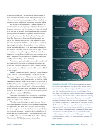 to symptoms of addiction. The brain regions that are changed by
drugs include the brain reward system as well as brain regions in-
volved in executive functions and judgment. These latter brain sys-
tems are important in inhibiting behavior and in decision-making.
     The process of becoming addicted is influenced by many fac-
tors that scientists are only beginning to understand. Motivation for
drug use is an important one. For example, people who take opioids
to get high may get addicted, but people who use them properly to
relieve pain rarely do. Genetic susceptibility and environmental
factors, such as stress, also alter the way that people respond to
drugs. The characteristics of the drugs themselves, such as how
quickly they enter the brain, also play a role in addiction. In ad-
dition, the development of tolerance — the progressive need for a
higher drug dose to achieve the same effect — varies in different
people, as does drug dependence — the adaptive physiological state
that results in withdrawal symptoms when drug use stops. Tolerance
and dependence are standard responses of the brain and body to
the presence of drugs. However, addiction requires that these occur
while a motivational form of dependence — the feeling that a person
can’t live without a drug — also is developing.
     An important question for addiction research is to understand
how these many factors interact to predispose individuals to ad-
diction and, conversely, how to protect them. The knowledge and
insight into abuse and addiction arising from this research will lead
to new therapies.
     alcohol Although legal, alcohol is addictive. Alcohol abuse and
alcohol addiction — sometimes referred to as alcoholism or alcohol
dependence — together are one of the nation’s major health problems.
     Nearly 14 million people abuse alcohol or are alcoholic. Fetal al-
cohol syndrome, affecting about 0.5 to 3 of every 1,000 babies born in
the United States, is the leading preventable cause of mental retarda-      BRaIN dRUg REwaRd SYSTEmS. Scientists are not certain about all
tion. Cirrhosis, the main chronic health problem associated with            the structures involved in the human brain reward system. However, studies of
alcohol addiction, and other chronic liver diseases are responsible for     rat and monkey brains, and brain imaging studies in humans, have provided
more than 25,000 deaths each year. The annual cost of alcohol abuse         many clues. These illustrations show what areas are most likely part of the re-
and addiction is estimated at $185 billion.                                 ward systems in the human brain. a central group of structures is common to the
     Genetic and environmental factors contribute to alcoholism,            actions of all drugs. These structures include a collection of dopamine-containing
but no single factor or combination of factors enables doctors to           neurons found in the ventral tegmental area. These neurons are connected to
predict who will become an alcoholic.                                       the nucleus accumbens and other areas, such as the prefrontal cortex. Cocaine
     Alcohol activates the endogenous opioid system so that sus-            exerts its effects mainly through this system. Opiates act in this system and many
ceptible individuals may feel an opioidlike euphoria from their own         other brain regions, including the amygdala, that normally use opioid peptides.
endorphins when they drink. Based on animal research showing                Opioids are naturally occurring brain chemicals that induce the same actions as
that opiate receptors were involved in the dopamine-reward activa-          drugs, such as heroin and morphine. alcohol activates the core reward system
tion of alcohol, naltrexone, a medication developed for heroin ad-          and additional structures throughout the brain because it acts where gaBa
diction, was used to treat alcoholics. Clinical trials began in 1983,       and glutamate are used as neurotransmitters. gaBa and glutamate are widely
and in 1995, naltrexone was approved by the U.S. Food and Drug              distributed in the brain, including in the cortex, hippocampus, amygdala, and
Administration (FDA) for the treatment of alcoholism.                       nucleus accumbens.




soCiety For neurosCienCe                                                  neural disorders: advances and challenges                | Brain FaCts              37
 