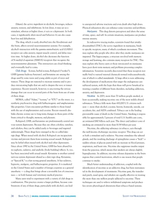 Ethanol, the active ingredient in alcoholic beverages, reduces      to unexpected adverse reactions and even death after high doses.
anxiety, tension, and inhibitions. In low doses, it may act as a         Physical exhaustion also can enhance some toxicities and problems.
stimulant, whereas at higher doses, it acts as a depressant. In both          marijuana This drug distorts perception and alters the sense
cases, it significantly alters mood and behavior. It can also cause      of time, space, and self. In certain situations, marijuana can produce
heat loss and dehydration.                                               intense anxiety.
     The drug, which is easily absorbed into the bloodstream and              In radioactive tracing studies, scientists found that tetrahy-
the brain, affects several neurotransmitter systems. For example,        drocannabinol (THC), the active ingredient in marijuana, binds
alcohol’s interaction with the gamma-aminobutyric acid (GABA)            to specific receptors, many of which coordinate movement. This
receptor can calm anxiety, impair muscle control, and delay reac-        may explain why people who drive after they smoke marijuana are
tion time. At higher doses, alcohol also decreases the function          impaired. The hippocampus, a structure involved with memory
of N-methyl-d-aspartate (NMDA) receptors that recognize the              storage and learning, also contains many receptors for THC. This
neurotransmitter glutamate. This interaction can cloud thinking          may explain why heavy users or those intoxicated on marijuana
and eventually lead to coma.                                             have poor short-term memory and problems processing complex
     Club drugs Ecstasy, herbal ecstasy, Rohypnol (“roofies”),           information. Scientists recently discovered that these receptors nor-
GHB (gamma hydroxy-butyrate), and ketamine are among the                 mally bind to natural internal chemicals termed endocannabinoids,
drugs used by some teens and young adults as part of raves and           one of which is called anandamide. A large effort is now addressing
trances. These drugs are rumored to increase stamina and to pro-         the development of medications that target the endogenous can-
duce intoxicating highs that are said to deepen the rave or trance       nabinoid system, with the hope that these will prove beneficial in
experience. Recent research, however, is uncovering the serious          treating a number of different brain disorders, including addiction,
damage that can occur in several parts of the brain from use of some     anxiety, and depression.
of these drugs.                                                               Nicotine In 2003, more than 70 million people smoked, at
     MDMA, called “Adam,” “ecstasy,” or “XTC” on the street, is a        least occasionally, making nicotine one of the most widely abused
synthetic psychoactive drug with hallucinogenic and amphetamine-         substances. Tobacco kills more than 430,000 U.S. citizens each
like properties. Users encounter problems similar to those found         year — more than alcohol, cocaine, heroin, homicide, suicide, car
with the use of amphetamines and cocaine. Recent research also           accidents, fire, and AIDS combined. Tobacco use is the leading
links chronic ecstasy use to long-term changes in those parts of the     preventable cause of death in the United States. Smoking is respon-
brain critical to thought, memory, and pleasure.                         sible for approximately 7 percent of total U.S. health-care costs,
     Rohypnol, GHB, and ketamine are predominantly central ner-          an estimated $80 billion each year. The direct and indirect costs of
vous system depressants. Because they are often colorless, tasteless,    smoking are estimated at more than $138 billion per year.
and odorless, they can be added easily to beverages and ingested              Nicotine, the addicting substance in tobacco, acts through
unknowingly. These drugs have emerged as the so-called date-             the well-known cholinergic nicotinic receptor. This drug can act
rape drugs. When mixed with alcohol, Rohypnol can incapacitate           as both a stimulant and a sedative. Nicotine stimulates the adrenal
victims and prevent them from resisting sexual assault. Rohypnol         glands, and the resulting discharge of epinephrine causes a “kick”: a
may be lethal when mixed with alcohol and other depressants.             sudden release of glucose paired with an increase in blood pressure,
Since about 1990 in the United States, GHB has been abused for           respiration, and heart rate. Nicotine also suppresses insulin output
its euphoric, sedative, and anabolic (body-building) effects. It, too,   from the pancreas, which means that smokers are always slightly
has been associated with sexual assault. Ketamine is another central     hyperglycemic. In addition, nicotine releases dopamine in the brain
nervous system depressant abused as a date-rape drug. Ketamine,          regions that control motivation, which is one reason that people
or “Special K,” is a fast-acting general anesthetic. It has sedative,    continue to smoke.
hypnotic, analgesic, and hallucinogenic properties. It is marketed            Much better understanding of addiction, coupled with the
in the United States and a number of foreign countries as a general      identification of nicotine as an addictive drug, has been instrumen-
anesthetic — a drug that brings about a reversible loss of conscious-    tal in the development of treatments. Nicotine gum, the transder-
ness — in both human and veterinary medical practice.                    mal patch, nasal spray, and inhalers are equally effective in treating
     Many users tend to experiment with a variety of club drugs in       the more than one million people addicted to nicotine. These
combination. This practice creates a larger problem, because com-        techniques are used to relieve withdrawal symptoms and produce
binations of any of these drugs, particularly with alcohol, can lead     less severe physiological alterations than tobacco-based systems.



38      Brain FaCts |   neural disorders: advances and challenges                                                     soCiety For neurosCienCe
 