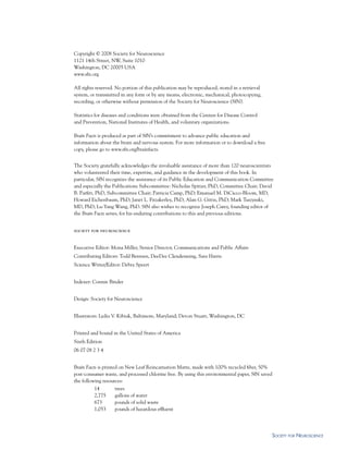Copyright © 2008 Society for Neuroscience
1121 14th Street, NW, Suite 1010
Washington, DC 20005 USA
www.sfn.org

All rights reserved. No portion of this publication may be reproduced, stored in a retrieval
system, or transmitted in any form or by any means, electronic, mechanical, photocopying,
recording, or otherwise without permission of the Society for Neuroscience (SfN).

Statistics for diseases and conditions were obtained from the Centers for Disease Control
and Prevention, National Institutes of Health, and voluntary organizations.

Brain Facts is produced as part of SfN’s commitment to advance public education and
information about the brain and nervous system. For more information or to download a free
copy, please go to www.sfn.org/brainfacts.


The Society gratefully acknowledges the invaluable assistance of more than 120 neuroscientists
who volunteered their time, expertise, and guidance in the development of this book. In
particular, SfN recognizes the assistance of its Public Education and Communication Committee
and especially the Publications Subcommittee: Nicholas Spitzer, PhD, Committee Chair; David
B. Parfitt, PhD, Subcommittee Chair; Patricia Camp, PhD; Emanuel M. DiCicco-Bloom, MD;
Howard Eichenbaum, PhD; Janet L. Fitzakerley, PhD; Alan G. Gittis, PhD; Mark Tuszynski,
MD, PhD; Lu-Yang Wang, PhD. SfN also wishes to recognize Joseph Carey, founding editor of
the Brain Facts series, for his enduring contributions to this and previous editions.


society for neuroscience


Executive Editor: Mona Miller, Senior Director, Communications and Public Affairs
Contributing Editors: Todd Bentsen, DeeDee Clendenning, Sara Harris
Science Writer/Editor: Debra Speert


Indexer: Connie Binder


Design: Society for Neuroscience


Illustrators: Lydia V. Kibiuk, Baltimore, Maryland; Devon Stuart, Washington, DC


Printed and bound in the United States of America
Sixth Edition
06 07 08 2 3 4


Brain Facts is printed on New Leaf Reincarnation Matte, made with 100% recycled fiber, 50%
post-consumer waste, and processed chlorine free. By using this environmental paper, SfN saved
the following resources:
          14         trees
          2,775      gallons of water
          673        pounds of solid waste
          1,053      pounds of hazardous effluent




                                                                                               soCiety For neurosCienCe
 