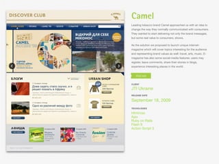 Camel
Leading tobacco brand Camel approached us with an idea to
change the way they normally communicated with consumers.
They wanted to start delivering not only the brand messages,
but some real value to consumers. shows.

As the solution we proposed to launch unique internet-
magazine which will cover topics interesting for the audience
and representing brand values as well: travel, arts, music. E-
magazine has also some social-media features: users may
register, leave comments, share their stories in blogs,
experience interesting places in the world.




CLIENT

JTI Ukraine
RELEASE DATE

September 18, 2009
TECHOLOGIES

Html/css
Ajax
Ruby on Rails
Flash 9
Action Script 3
 