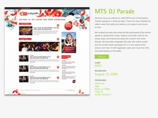 MTS DJ Parade
We love music as well as our client MTS (one of the leading
mobile operators in Ukraine) does. Thats why they initiated the
nation-wide DJs battle and asked us to support such event
on-line.

We created the web-site where all the participants (DJs) where
asked to upload their mixes. Visitors could also vote for the
mixes, leave comments and share the content with other
friends. We have also integrated this site with twitter-proﬁle
and ran social-media campaign for it. In two weeks there
where more than 15 000 registered users and more than 450
DJs participating in the battle.




CLIENT

MTS
RELEASE DATE

August 10, 2009
TECHOLOGIES

Html/css
Ajax
Ruby on Rails
Flash 9
Action Script 3
 