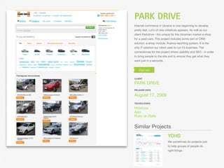 PARK DRIVE
Internet commerce in Ukraine is now beginning to develop
pretty fast. Lot’s of new initiatives appears. As well as our
client Parkdrive - the unique for the Ukrainian market e-shop
for a used cars. This project includes some sort of CRM
solution, e-shop module, ﬁnance reporting system. It is the
only IT solution our client uses to run it’s business. The
cornerstones for the project where usability and SEO - in order
to bring people to the site and to ensure they get what they
want just in a seconds.




CLIENT

PARK DRIVE
RELEASE DATE

August 17, 2009
TECHOLOGIES

Html/css
Ajax
Ruby on Rails


Similar Projects
                            YOHO
                            We sometimes do projects just
                            to help groups of people do
                            right things.
 