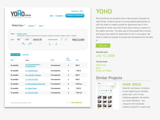 YOHO
We sometimes do projects just to help groups of people do
right things. Initiative group of young people approached us
with the need to create a portal for apartment rent in Kyiv
(Ukraine) for those who don’t have extra money to spend on
the realtor services. The idea was to bring apartment owners
and those who seeks for apartment to rent in one place. We
tried to make the project as simple and transparent as the idea
is.




RELEASE DATE

July 12, 2009
TECHOLOGIES

Html/css
Ajax
Ruby on Rails


Similar Projects
                              PARK DRIVE
                              Internet commerce in Ukraine
                              is now beginning to develop
                              pretty fast. Lot’s of new
                              initiatives appears. As well as
                              our client Parkdrive - the
                              unique for the Ukrainian
                              market e-shop for a used cars.
 