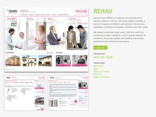 REHAU
German brand REHAU is a leading manufacturer of the
window systems in Ukraine. We where asked to develop a
web-site targeted on different users groups: homeowners,
developers, architects and dealers to better meet their needs.

We created a web-site where users could ﬁnd useful tips
concerning window installation, info on special software for
architects, rich product gallery with detailed descriptions,
special forms of contact for every group.




RELEASE DATE

April 28, 2008
TECHOLOGIES

Html/css
Ajax
Ruby on Rails
Flash 9
Action Script 3
 