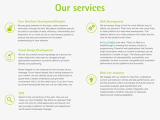 Our services
User Interface Development/Analysis                          Web Development
We pay great attention to the ways users consume             We are always trying to ﬁnd the most efﬁcient way to
information through the site. We believe interfaces should   deliver our products. That’s why we are now using Ruby
be build on concepts of ease, efﬁciency, memorability and    on Rails platform for web-sites development. This
enjoyment. In our work we use an eye-tracking system to      platform allows us to make projects even faster and the
analyze and test user-interfaces for the better              cost for the projects even lower.
understanding of user behavior.
                                                             As Tim O’Reilly once said: “Ruby on Rails is a
                                                             breakthrough in lowering the barriers of entry to
                                                             programming. Powerful web applications that formerly
Visual Design Development                                    might have taken weeks or months to develop can be
We are very careful concerning design as it serves two       produced in a matter of days.” We always give heavy
major objectives: help users to navigate and get             consideration to interoperability, accessibility, and
appropriate experience ,as well as deliver you brand         scalability, we look to ensure compatible and consistent
identity and positioning.                                    performance across platforms and browsers.

Brand integrity is very important to the success of any
message. If your brand already has a strong presence in      Web-site analytics
your market, we will carefully study your brand-book or
                                                             We engage with our clients to help them understand
guide-lines to better understand and get better
                                                             current user behavior, trends and site performance, and
involvement with it. On the other hand, if you don’t have
                                                             provide solutions which encompass the full life-cycle of
any brand-book/guide-lines yet, we can help there, too.
                                                             successful analysis: goal identiﬁcation and
                                                             measurement of success, system integration and
                                                             implementation (whether 3rd party or bespoke),
SEO                                                          reporting and ongoing adaptation.
Search is the cornerstone of the web. How can we
make you more ﬁndable? We deﬁne an approach that
works not only for initial deployment and launch, but
also provides a platform for ﬂexibility and adjustment
as the search landscape changes.
 