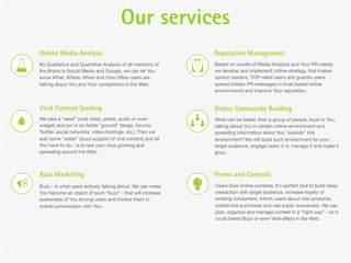Our services
Online Media Analysis                                       Reputation Management
By Qualitative and Quantitive Analysis of all mentions of   Based on results of Media Analysis and Your PR-needs,
the Brand in Social Media and Google, we can let You        we develop and implement online-strategy, that makes
know What, Where, When and How Often users are              opinion leaders, TOP-rated users and guerilla-users
talking about You and Your competitors in the Web.          spread hidden PR-messages in trust-based online
                                                            environments and improve Your reputation.


Viral Content Seeding                                       Online Community Building
We take a “seed” (viral video, photo, audio or even         What can be better, than a group of people, loyal to You,
widget) and put in on fertile “ground” (blogs, forums,      talking about You in certain online-environment and
Twitter, social networks, video-hostings, etc.) Then we     spreading information about You “outside” this
add some “water” (buzz-support of viral content) and all    environment? We will build such environment for your
You have to do - is to see your virus growing and           target audience, engage users in it, manage it and make it
spreading around the Web.                                   grow.



Buzz Marketing                                              Promo and Contests
Buzz - is what users actively talking about. We can make    Users likes online-contests. It`s perfect tool to build deep
You become an object of such “buzz” - that will increase    interaction with target audience, increase loyalty of
awareness of You among users and involve them in            existing consumers, inform users about new products,
online-conversation with You.                               initiate trial purchases and rise public awareness. We can
                                                            plan, organize and manage contest in a “right way” - so it
                                                            could breed Buzz or even Viral-effect in the Web.
 