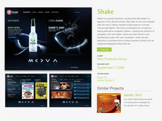 Shake
Shake is a popular Ukrainian cocktail drink (the leader in a
segment of low alcohol drinks). Main task for the new branded
web site was to deliver restyled image based on concept
“dance/night/lights”. We tried to emphasize the concept by
adding alternative navigation feature - drawing the direction of
navigation with neon lights. Users and client found it very
entertaining to play with such navigation. Users are also
welcome to download lots of unique branded content such as
ringtones/wallpapers/video-clips etc.




CLIENT

New Products Group
RELEASE DATE

September 7, 2009
TECHOLOGIES

Flash 10
Action Script 3


Similar Projects
                             Jacobs 3in1
                              Our client Kraft Ukraine launched
                              3-months promo campaign for
                              the Jacobs 3in1 coffee mixes.
 