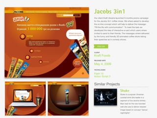 Jacobs 3in1
Our client Kraft Ukraine launched 3-months promo campaign
for the Jacobs 3in1 coffee mixes. We where asked to develop
the on-line concept which will help to deliver the message:
“Fill the life with communication”. To meet the task we
developed the idea of interactive e-card which users where
invited to send to their friends. The messages where delivered
by the funny and friendly 3D-animated coffee sticks taking
their speeches as in comedy shows.




CLIENT

Kraft Foods
RELEASE DATE

May 4, 2009
TECHOLOGIES

Flash 10
Action Script 3


Similar Projects
                             Shake
                             Shake is a popular Ukrainian
                             cocktail drink (the leader in a
                             segment of low alcohol drinks).
                             Main task for the new branded
                             web site was to deliver restyled
                             image based on concept “dance/
                             night/lights”.
 