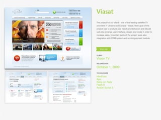 Viasat
The project for our client - one of the leading satellite TV
providers in Ukraine and Europe - Viasat. Main goal of the
project was to analyze user needs and behavior and rebuild
web-site (change user interface, design and code) in order to
increase sales. Important parts of the project were also
integration with CRM system and on-line payment module.




CLIENT

Vision TV
RELEASE DATE

October 1, 2009
TECHOLOGIES

Html/css
Ajax
Ruby on Rails
Flash 9
Action Script 3
 