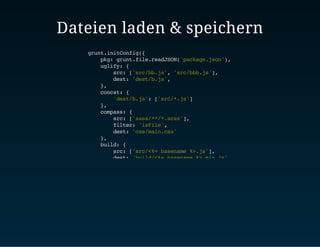 Dateien laden & speichern 
grunt.initConfig({ 
pkg: grunt.file.readJSON('package.json'), 
uglify: { 
src: ['src/bb.js', 'src/bbb.js'], 
dest: 'dest/b.js', 
}, 
concat: { 
'dest/b.js': ['src/*.js'] 
}, 
compass: { 
src: ['sass/**/*.scss'], 
filter: 'isFile', 
dest: 'css/main.css' 
}, 
build: { 
src: ['src/<%= basename %>.js'], 
dest: 'build/<%= basename %>.min.js' 
}, 
footask: { 
src: 'src/<%= pkg.name %>.js', 
dest: 'dist/<%= pkg.name %>.min.js' 
} 
}) 
 
