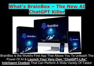 What’s BrainBox – The New AI
ChatGPT Killer
BrainBox is the World's First App That Allows You To Unleash The
Power Of AI & Launch Your Very Own “ChatGPT-Like”
Intelligent Chatbot That Can Perform A Wide Variety Of Tasks!
 