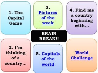 3.
                          4. Find me
 1. The      Pictures
                          a country
 Capital      of the
                          beginning
  Game        week
                            with…
              BRAIN
             BREAK!!

  2. I’m
 thinking   5. Capitals    World
   of a        of the     Challenge
country…       world
 
