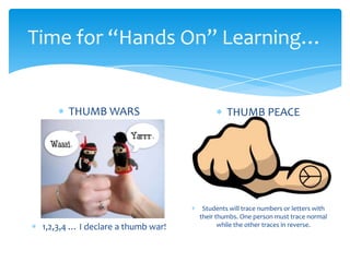Time for “Hands On” Learning…
THUMB WARS
1,2,3,4 … I declare a thumb war!
THUMB PEACE
Students will trace numbers or letters with
their thumbs. One person must trace normal
while the other traces in reverse.
 