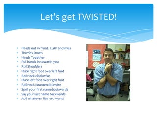 Hands out in front. CLAP and miss
Thumbs Down
Hands Together
Pull hands in towards you
Roll Shoulders
Place right foot over left foot
Roll neck clockwise
Place left foot over right foot
Roll neck counterclockwise
Spell your first name backwards
Say your last name backwards
Add whatever flair you want!
Let’s get TWISTED!
 