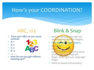How’s your COORDINATION?
ABC, 123
Trace your ABCs as you count
outloud.
A -1
B -2
C- 3
D- 4
……
How far can you get without
messing up?!?
Blink & Snap
Start by blinking your left eye
and snapping your left fingers.
Then right eye, right fingers.
Get faster!
When teacher calls
out, “SWITCH!” everyone starts
to blink left eye: snap left
finger, blink right eye: snap right
finger!
Work on speed and accuracy!
 