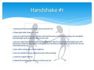 1. Stand up and find a partner. Decide who is A and who is B.
2. Shake right hands. Shake left hands.
3. Now do a right hand fist bump, and then a left hand fist bump. (A fist bump is making a fist, and lightly
touching finger sections that are closest to the wrist)
4. Now do a right hand hammer tap. Person A will put their right fist out. Person B will lightly tap A with
the bottom of their fist. Now Person A will lightly touch the bottom of their fist to person B’s fist. Now do
a left hand hammer tap.
5. Now while crossing your arms do a high ten.
6. Now do a double fist bump. (Opposite hands will be touching)
7. Lastly do a regular high ten.
8. Repeat this handshake over and over as fast as you can.
Handshake #1
 