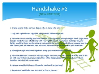 1. Stand up and find a partner. Decide who is A and who is B.
2. Tap your right elbows together. Tap your left elbows together.
3. Person A: Give a crossing over low side five to your partner with your right hand. (right hand
to right hand) Now do a fist bump with your right hand. (A fist bump is making a fist, and
lightly touching finger sections that are closest to the wrist) Person B: Give a crossing over low
side five to your partner with your left hand and then do a fist bump with your left hand.
4. Bump your right shoulders together. Bump your left shoulders together.
5. Person A: Make an X in the air with your right arm over your left. Person B: Make an X in the
air with your left arm over your right. Now while slapping each other’s hands move them
together back to their correct side.
6. Now do a double fist bump. (Opposite hands will be touching)
7. Repeat this handshake over and over as fast as you can.
Handshake #2
(NEW PARTNER)
 