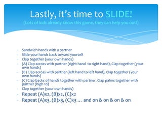 - Sandwich hands with a partner
- Slide your hands back toward yourself
- Clap together (your own hands)
- (A) Clap across with partner (right hand to right hand), Clap together (your
own hands)
- (B) Clap across with partner (left hand to left hand), Clap together (your
own hands)
- (C) Clap backs of hands together with partner, Clap palms together with
partner (high 10)
- Clap together (your own hands)
- Repeat (A)x2, (B)x2, (C)x2
- Repeat (A)x3, (B)x3, (C)x3 … and on & on & on & on
Lastly, it’s time to SLIDE!
(Lots of kids already know this game, they can help you out!)
 