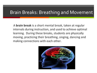 Brain Breaks: Breathing and Movement 
A brain break is a short mental break, taken at regular 
intervals during instruction, and used to achieve optimal 
learning. During these breaks, students are physically 
moving, practicing their breathing, singing, dancing and 
making connections with each other. 
 