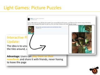 Light Games: Picture Puzzles

Interactive Flash Picture Puzzle
Update:
The idea is to unscramble the picture, by shifting
the tiles around, until its completely solved
Advantage: Users can play them on their
newsfeeds and share it with friends, never having
to leave the page

 