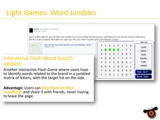 Light Games: Word Jumbles

Interactive Flash Word Search
Update:
Another interactive Flash Game where users have
to identify words related to the brand in a jumbled
matrix of letters, with the target list on the side.
Advantage: Users can play them on their
newsfeeds and share it with friends, never having
to leave the page

 