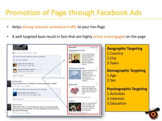 Promotion of Page through Facebook Ads
• Helps driving relevant contextual traffic to your Fan Page

• A well targeted base result in fans that are highly active and engaged on the page
Geographic Targeting
1.Country
2.City
3.Town
Demographic Targeting
Demographic Targeting
1.Age
1.Age
2.Sex
2.Sex
3.Family Size
Psychographic Targeting
1.Activities
2.Interests
3.Education

 